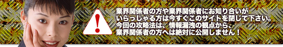 業界関係者の方や業界関係者にお知り合いがいらっしゃる方は今すぐこのサイトを閉じて下さい。今回の攻略法は、情報漏洩の観点から、業界関係者の方へは絶対に公開しません！