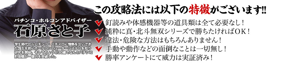 【この攻略法には以下の特徴がございます】釘読みや体感機器等の道具類は全て必要なし！純粋に真・北斗無双シリーズで勝ちたければOK！違法・危険な方法はもちろんありません！手動や動作などの面倒なことは一切無し！勝率アンケートにて威力は実証済み！