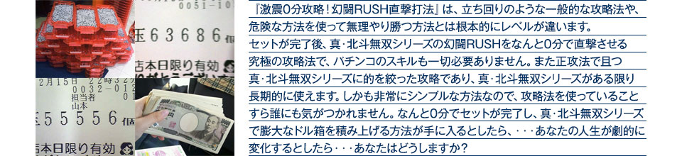 『激震0分攻略！幻闘RUSH直撃打法』は、立ち回りのような一般的な攻略法や、危険な方法を使って無理やり勝つ方法とは根本的にレベルが違います。セットが完了後、真・北斗無双シリーズの幻闘RUSHをなんと0分で直撃させる究極の攻略法で、パチンコのスキルも一切必要ありません。また正攻法で且つ真・北斗無双シリーズに的を絞った攻略であり、真・北斗無双シリーズがある限り長期的に使えます。しかも非常にシンプルな方法なので、攻略法を使っていることすら誰にも気がつかれません。なんと0分でセットが完了し、真・北斗無双シリーズで膨大なドル箱を積み上げる方法が手に入るとしたら、・・・あなたの人生が劇的に変化するとしたら・・・あなたはどうしますか？