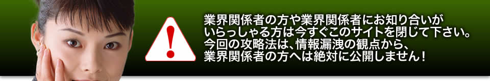 業界関係者の方や業界関係者にお知り合いがいらっしゃる方は今すぐこのサイトを閉じて下さい。今回の攻略法は、情報漏洩の観点から、業界関係者の方へは絶対に公開しません！