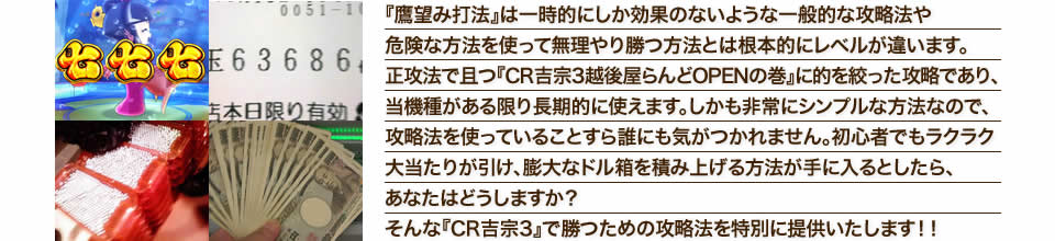 『鷹望み打法』は一時的にしか効果のないような一般的な攻略法や危険な方法を使って無理やり勝つ方法とは根本的にレベルが違います。正攻法で且つ『CR吉宗3 越後屋らんどOPENの巻』に的を絞った攻略であり、『CR吉宗3 越後屋らんどOPENの巻』がある限り長期的に使えます。しかも非常にシンプルな方法なので、攻略法を使っていることすら誰にも気がつかれません。初心者でもラクラク大当たりが引け、膨大なドル箱を積み上げる方法が手に入るとしたら、あなたはどうしますか？そんな「CR吉宗3 越後屋らんどOPENの巻」で勝つための攻略法を特別に提供いたします！