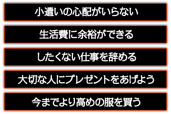 小遣いの心配がいらない。したくない仕事を辞める。大切な人にプレゼントをあげよう。今までより高めの服を買う。