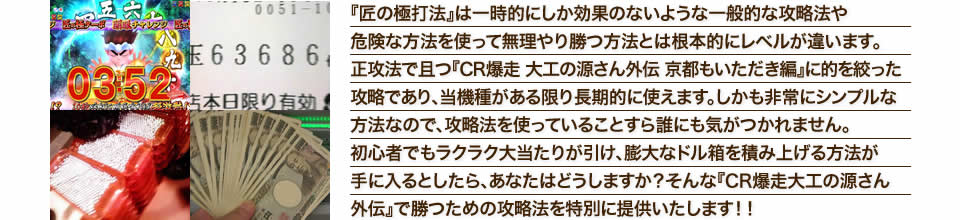 『匠の極打法』は一時的にしか効果のないような一般的な攻略法や危険な方法を使って無理やり勝つ方法とは根本的にレベルが違います。正攻法で且つ『CR爆走 大工の源さん外伝 京都もいただき編』に的を絞った攻略であり、『CR爆走 大工の源さん外伝 京都もいただき編』がある限り長期的に使えます。しかも非常にシンプルな方法なので、攻略法を使っていることすら誰にも気がつかれません。初心者でもラクラク大当たりが引け、膨大なドル箱を積み上げる方法が手に入るとしたら、あなたはどうしますか？そんな「CR爆走 大工の源さん外伝 京都もいただき編」で勝つための攻略法を特別に提供いたします！