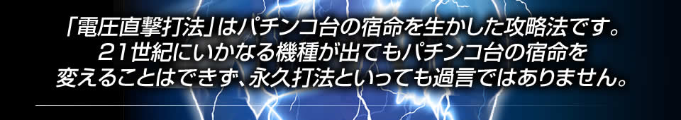 「電圧直撃打法」はパチンコ台の宿命を生かした攻略法です。21世紀にいかなる機種が出てもパチンコ台の宿命を変えることはできず、永久打法といっても過言ではありません。