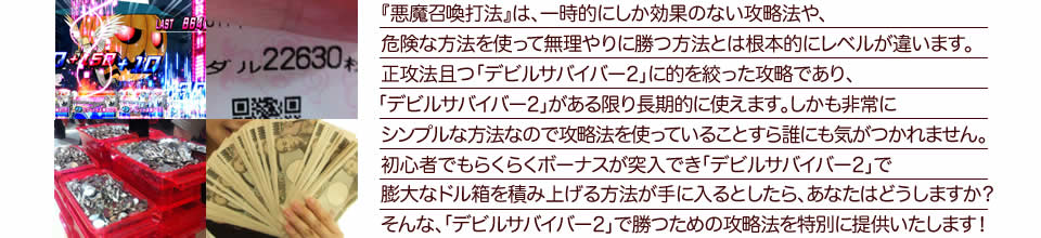 『悪魔召喚打法』は、一時的にしか効果のない攻略法や、危険な方法を使って無理やりに勝つ方法とは根本的にレベルが違います。正攻法で且つ「デビルサバイバー2 最後の7日間」に的を絞った攻略であり、「デビルサバイバー2 最後の7日間」がある限り長期的に使えます。しかも非常にシンプルな方法なので、攻略法を使っていることすら誰にも気がつかれません。初心者でもらくらくボーナスが突入でき、「デビルサバイバー2 最後の7日間」で膨大なドル箱を積み上げる方法が手に入るとしたら、あなたはどうしますか？そんな「デビルサバイバー2 最後の7日間」で勝つための攻略法を特別に提供いたします！