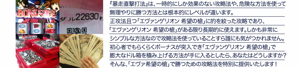 『暴走直撃打法』は、一時的にしか効果のない攻略法や、危険な方法を使って無理やりに勝つ方法とは根本的にレベルが違います。正攻法で且つ「エヴァンゲリオン 希望の槍」に的を絞った攻略であり、「エヴァンゲリオン 希望の槍」がある限り長期的に使えます。しかも非常にシンプルな方法なので、攻略法を使っていることすら誰にも気がつかれません。初心者でもらくらくボーナスが突入でき、「エヴァンゲリオン 希望の槍」で膨大なドル箱を積み上げる方法が手に入るとしたら、あなたはどうしますか？そんな「エヴァンゲリオン 希望の槍」で勝つための攻略法を特別に提供いたします！