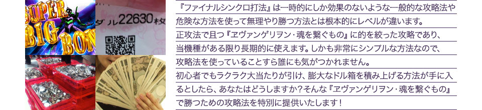 『ファイナルシンクロ打法』は、一時的にしか効果のない攻略法や、危険な方法を使って無理やりに勝つ方法とは根本的にレベルが違います。正攻法で且つ「エヴァンゲリオン・魂を繋ぐもの」に的を絞った攻略であり、「エヴァンゲリオン・魂を繋ぐもの」がある限り長期的に使えます。しかも非常にシンプルな方法なので、攻略法を使っていることすら誰にも気がつかれません。初心者でもらくらくボーナスが突入でき、「エヴァンゲリオン・魂を繋ぐもの」で膨大なドル箱を積み上げる方法が手に入るとしたら、あなたはどうしますか？そんな「エヴァンゲリオン・魂を繋ぐもの」で勝つための攻略法を特別に提供いたします！