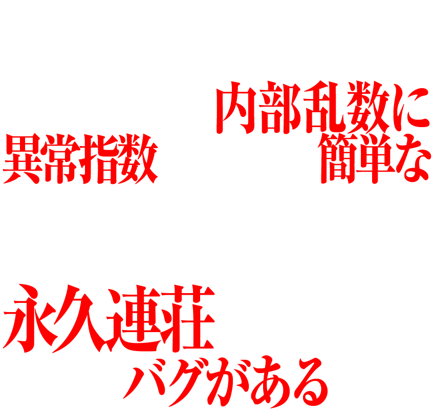 実は新世紀エヴァンゲリオン～未来への咆哮～は、チャッカーに入賞するたびに抽選される内部乱数に異常指数がみられ、簡単な一定の打ち方を継続することで、初当たりから、そのまま永久連荘してしまう大きなバグがあるのだ。