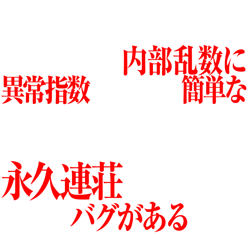 実は新世紀エヴァンゲリオン~未来への咆哮~は、チャッカーに入賞するたびに抽選される内部乱数に異常指数がみられ、簡単な一定の打ち方を継続することで、初当たりから、そのまま永久連荘してしまう大きなバグがあるのだ。