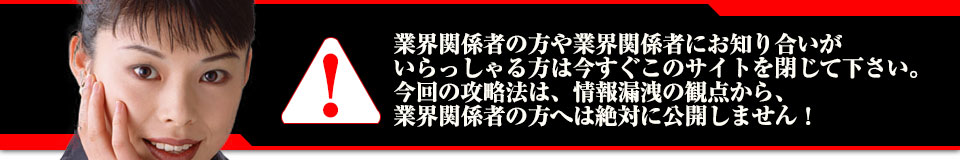 業界関係者の方や業界関係者にお知り合いがいらっしゃる方は今すぐこのサイトを閉じて下さい。今回の攻略法は、情報漏洩の観点から、業界関係者の方へは絶対に公開しません!