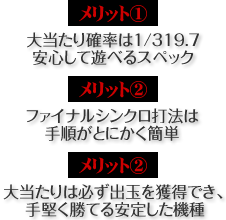 【メリット1】大当たり確率は1/319.7。安心して遊べるスペック 【メリット2】大当たりは必ず出玉を獲得でき、手堅く勝てる安定した機種 【メリット3】ファイナルシンクロ打法は手順がとにかく簡単