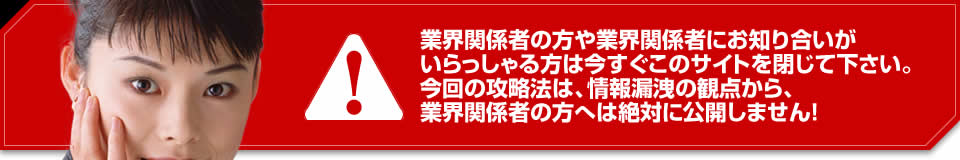 業界関係者の方や業界関係者にお知り合いがいらっしゃる方は今すぐこのサイトを閉じて下さい。今回の攻略法は、情報漏洩の観点から、業界関係者の方へは絶対に公開しません！