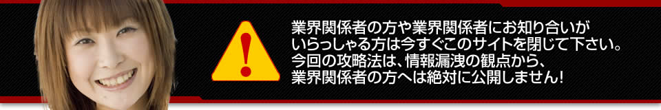 業界関係者の方や業界関係者にお知り合いがいらっしゃる方は今すぐこのサイトを閉じて下さい。今回の攻略法は、情報漏洩の観点から、業界関係者の方へは絶対に公開しません！