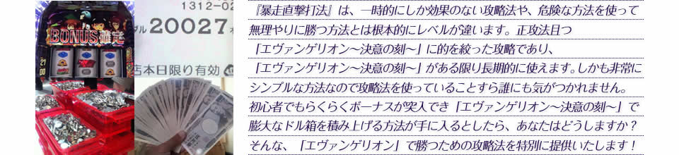 『暴走直撃打法』は、一時的にしか効果のない攻略法や、危険な方法を使って無理やりに勝つ方法とは根本的にレベルが違います。正攻法で且つ「エヴァンゲリオン～決意の刻～」に的を絞った攻略であり、「エヴァンゲリオン～決意の刻～」がある限り長期的に使えます。しかも非常にシンプルな方法なので、攻略法を使っていることすら誰にも気がつかれません。初心者でもらくらくボーナスが突入でき、「エヴァンゲリオン～決意の刻～」で膨大なドル箱を積み上げる方法が手に入るとしたら、あなたはどうしますか？そんな「エヴァンゲリオン～決意の刻～」で勝つための攻略法を特別に提供いたします！