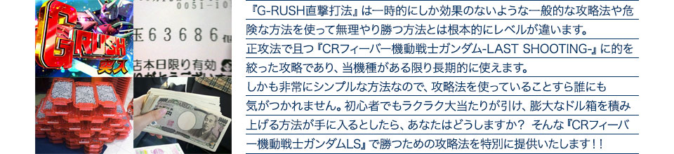 『G-RUSH直撃打法』は一時的にしか効果のないような一般的な攻略法や危険な方法を使って無理やり勝つ方法とは根本的にレベルが違います。正攻法で且つ『CRフィーバー機動戦士ガンダム-LAST SHOOTING-』に的を絞った攻略であり、『CRフィーバー機動戦士ガンダム-LAST SHOOTING-』がある限り長期的に使えます。しかも非常にシンプルな方法なので、攻略法を使っていることすら誰にも気がつかれません。初心者でもラクラク大当たりが引け、膨大なドル箱を積み上げる方法が手に入るとしたら、あなたはどうしますか？そんな「CRフィーバー機動戦士ガンダム-LAST SHOOTING-」で勝つための攻略法を特別に提供いたします！