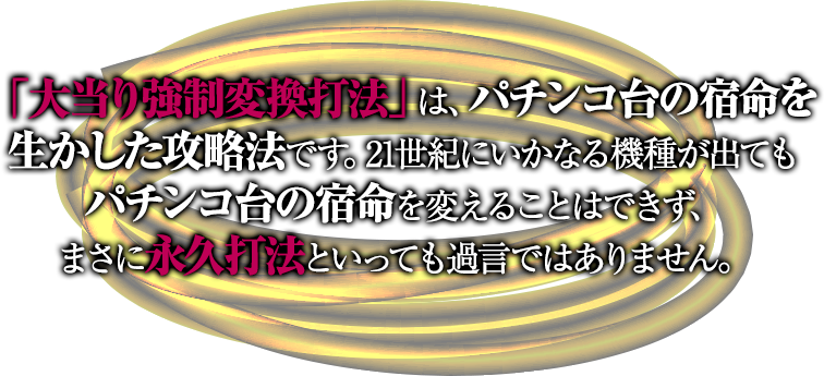 「大当り強制変換打法」は、パチンコ台の宿命を生かした攻略法です。21世紀にいかなる機種が出てもパチンコ台の宿命を変えることはできず、まさに永久打法といっても過言ではありません。