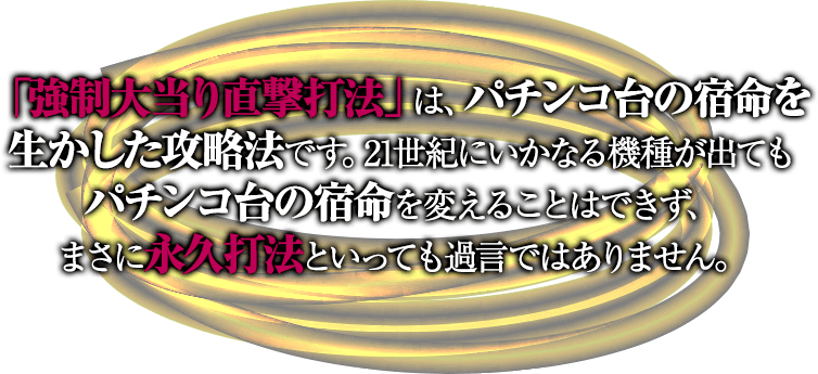 「強制大当り直撃打法」は、パチンコ台の宿命を生かした攻略法です。21世紀にいかなる機種が出てもパチンコ台の宿命を変えることはできず、まさに永久打法といっても過言ではありません。