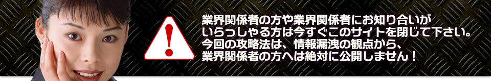 業界関係者の方や業界関係者にお知り合いがいらっしゃる方は今すぐこのサイトを閉じて下さい。今回の攻略法は、情報漏洩の観点から、業界関係者の方へは絶対に公開しません！