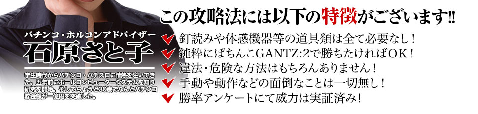 【この攻略法には以下の特徴がございます】釘読みや体感機器等の道具類は全て必要なし！純粋にぱちんこGANTZ:2で勝ちたければOK！違法・危険な方法はもちろんありません！手動や動作などの面倒なことは一切無し！勝率アンケートにて威力は実証済み！