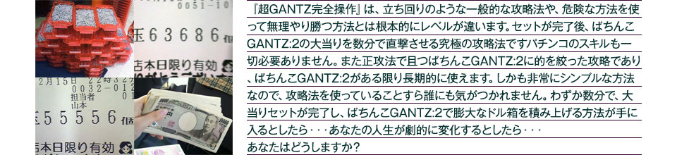 『超GANTZ完全操作』は、立ち回りのような一般的な攻略法や、危険な方法を使って無理やり勝つ方法とは根本的にレベルが違います。セットが完了後、大当りを数分で直撃させる究極の攻略法です。パチンコのスキルも一切必要ありません。また正攻法で且つ「ぱちんこGANTZ:2」に的を絞った攻略であり、「ぱちんこGANTZ:2」がある限り長期的に使えます。しかも非常にシンプルな方法なので、攻略法を使っていることすら誰にも気がつかれません。わずか数分で大当りセットが完了し「ぱちんこGANTZ:2」で膨大なドル箱を積み上げる方法が手に入るとしたら、・・・あなたの人生が劇的に変化するとしたら・・・あなたはどうしますか？