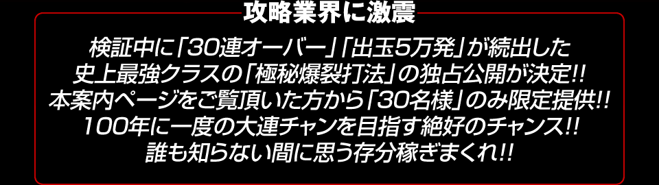 【攻略業界に激震】検証中に「30連オーバー」「出玉5万発」が続出した史上最強クラスの「極秘爆裂打法」の独占公開が決定！！本案内ページをご覧頂いた方から「30名様」のみ限定提供！！100年に一度の大連チャンを目指す絶好のチャンス！！誰も知らない間に思う存分稼ぎまくれ！！