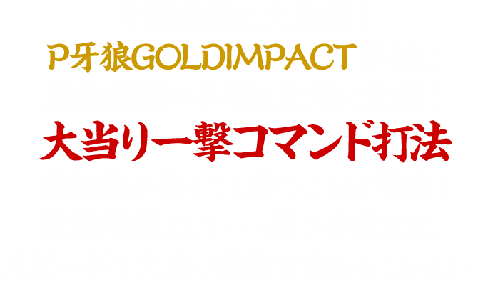 今回特別に大公開！P牙狼GOLD IMPACT撃破に最強最速の手順を此処に公開！大当り一撃コマンド打法回転数が低くても勝つことは可能！現実問題として・・・勝つ手段とは、スピードで大当り回数を重ねるしかない！