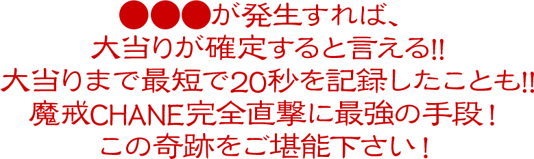 ●●●が発生すれば、大当りが確定すると言える!!大当りまで最短で20秒を記録したことも!!魔戒CHANE完全直撃に最強の手段！この奇跡をご堪能下さい！