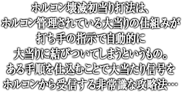 ホルコン壊滅初当たり打法は、ホルコン管理されている大当りの仕組みが打ち手の指示で自動的に大当りに結びついてしまうというもの。ある手順を仕込むことで大当り信号をホルコンから受信する非常識な攻略法…