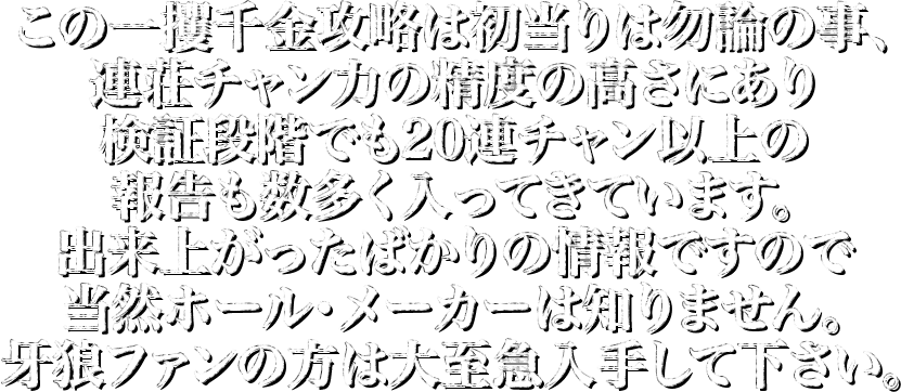 この一攫千金攻略は初当りは勿論の事、連荘チャン力の精度の高さにあり検証段階でも30連チャン以上の報告も数多く入ってきています。出来上がったばかりの情報ですので当然ホール・メーカーは知りません。牙狼ファンの方は大至急入手して下さい。