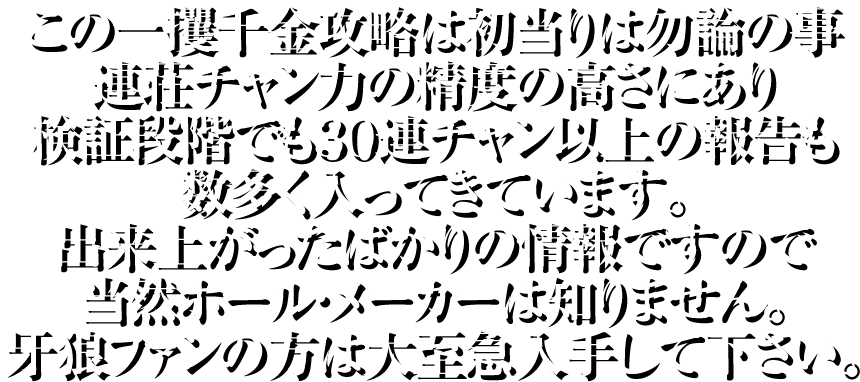 この一攫千金攻略は初当りは勿論の事、連荘チャン力の精度の高さにあり検証段階でも30連チャン以上の報告も数多く入ってきています。出来上がったばかりの情報ですので当然ホール・メーカーは知りません。牙狼ファンの方は大至急入手して下さい。