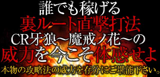 誰でも稼げる裏ルート直撃打法CR牙狼魔戒ノ花の威力を今こそ体感せよ！本物の攻略法の威力を存分にご堪能下さい。