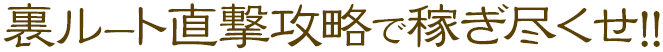 裏ルート直撃攻略で稼ぎ尽くせ!!