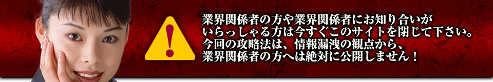 業界関係者の方や業界関係者にお知り合いがいらっしゃる方は今すぐこのサイトを閉じて下さい。今回の攻略法は、情報漏洩の観点から、業界関係者の方へは絶対に公開しません！