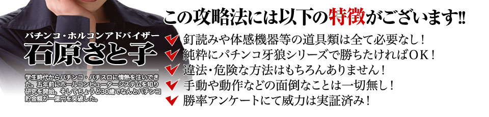 【この攻略法には以下の特徴がございます】釘読みや体感機器等の道具類は全て必要なし！純粋にパチンコ牙狼シリーズで勝ちたければOK！違法・危険な方法はもちろんありません！手動や動作などの面倒なことは一切無し！勝率アンケートにて威力は実証済み！