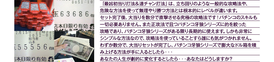 『最凶初当り打法＆連チャン打法』は、立ち回りのような一般的な攻略法や、危険な方法を使って無理やり勝つ方法とは根本的にレベルが違います。セット完了後、大当りを数分で直撃させる究極の攻略法です！パチンコのスキルも一切必要ありません。また正攻法で且つパチンコ牙狼シリーズに的を絞った攻略であり、パチンコ牙狼シリーズがある限り長期的に使えます。しかも非常にシンプルな方法なので、攻略法を使っていることすら誰にも気がつかれません。わずか数分で、大当りセットが完了し、パチンコ牙狼シリーズで膨大なドル箱を積み上げる方法が手に入るとしたら・・・あなたの人生が劇的に変化するとしたら・・・あなたはどうしますか？