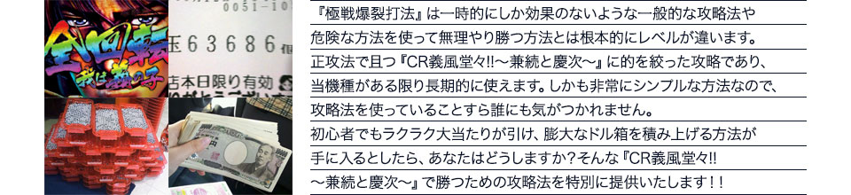 『極戦爆裂打法』は一時的にしか効果のないような一般的な攻略法や危険な方法を使って無理やり勝つ方法とは根本的にレベルが違います。正攻法で且つ『CR義風堂々!!～兼続と慶次～』に的を絞った攻略であり、『CR義風堂々!!～兼続と慶次～』がある限り長期的に使えます。しかも非常にシンプルな方法なので、攻略法を使っていることすら誰にも気がつかれません。初心者でもラクラク大当たりが引け、膨大なドル箱を積み上げる方法が手に入るとしたら、あなたはどうしますか？そんな「CR義風堂々!!～兼続と慶次～」で勝つための攻略法を特別に提供いたします！