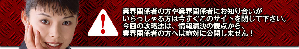 業界関係者の方や業界関係者にお知り合いがいらっしゃる方は今すぐこのサイトを閉じて下さい。今回の攻略法は、情報漏洩の観点から、業界関係者の方へは絶対に公開しません！