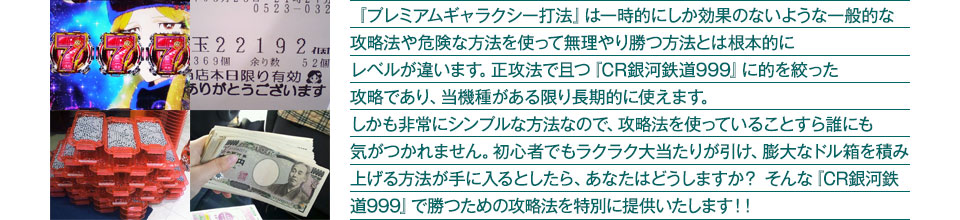 『プレミアムギャラクシー打法』は一時的にしか効果のないような一般的な攻略法や危険な方法を使って無理やり勝つ方法とは根本的にレベルが違います。正攻法で且つ『CR銀河鉄道999』に的を絞った攻略であり、『CR銀河鉄道999』がある限り長期的に使えます。しかも非常にシンプルな方法なので、攻略法を使っていることすら誰にも気がつかれません。初心者でもラクラク大当たりが引け、膨大なドル箱を積み上げる方法が手に入るとしたら、あなたはどうしますか？そんな「CR銀河鉄道999」で勝つための攻略法を特別に提供いたします！