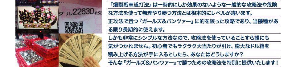 『爆裂戦車道打法』は、一時的にしか効果のない攻略法や、危険な方法を使って無理やりに勝つ方法とは根本的にレベルが違います。正攻法で且つ「ガールズ＆パンツァー」に的を絞った攻略であり、「ガールズ＆パンツァー」がある限り長期的に使えます。しかも非常にシンプルな方法なので、攻略法を使っていることすら誰にも気がつかれません。初心者でもらくらくボーナスが突入でき、「ガールズ＆パンツァー」で膨大なドル箱を積み上げる方法が手に入るとしたら、あなたはどうしますか？そんな「ガールズ＆パンツァー」で勝つための攻略法を特別に提供いたします！