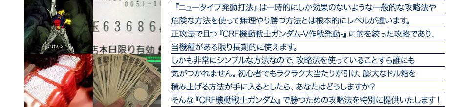 『ニュータイプ発動打法』は一時的にしか効果のないような一般的な攻略法や危険な方法を使って無理やり勝つ方法とは根本的にレベルが違います。正攻法で且つ『CRF機動戦士ガンダム‐V作戦発動‐』に的を絞った攻略であり、『CRF機動戦士ガンダム‐V作戦発動‐』がある限り長期的に使えます。しかも非常にシンプルな方法なので、攻略法を使っていることすら誰にも気がつかれません。初心者でもラクラク大当たりが引け、膨大なドル箱を積み上げる方法が手に入るとしたら、あなたはどうしますか？そんな「CRF機動戦士ガンダム‐V作戦発動‐」で勝つための攻略法を特別に提供いたします！