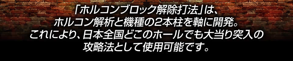 「ホルコンブロック解除打法」は、ホルコン解析と機種の2本柱を軸に開発。これにより、日本全国どこのホールでも大当り突入の攻略法として使用可能です。