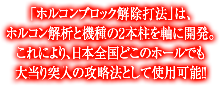 「ホルコンブロック解除打法」は、ホルコン解析と機種の2本柱を軸に開発。これにより、日本全国どこのホールでも大当り突入の攻略法として使用可能！！