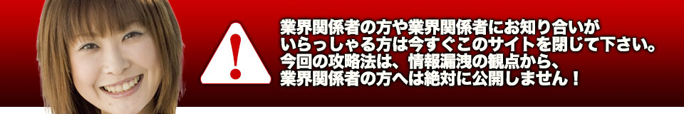 業界関係者の方や業界関係者にお知り合いがいらっしゃる方は今すぐこのサイトを閉じて下さい。今回の攻略法は、情報漏洩の観点から、業界関係者の方へは絶対に公開しません！