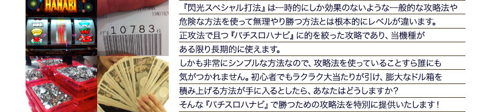 『閃光スペシャル打法』は、一時的にしか効果のない攻略法や、危険な方法を使って無理やりに勝つ方法とは根本的にレベルが違います。正攻法で且つ「ハナビ」に的を絞った攻略であり、「ハナビ」がある限り長期的に使えます。しかも非常にシンプルな方法なので、攻略法を使っていることすら誰にも気がつかれません。初心者でもらくらくボーナスが突入でき、「ハナビ」で膨大なドル箱を積み上げる方法が手に入るとしたら、あなたはどうしますか？そんな「ハナビ」で勝つための攻略法を特別に提供いたします！