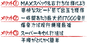 【メリット1】MAXスペック＆右打ち仕様により爽快なスピード感で出玉を獲得 【メリット2】一時間あたり最大約17000発！！爆発力は現行機種最強 【メリット3】スーパーキセル打法は手順がとにかく簡単