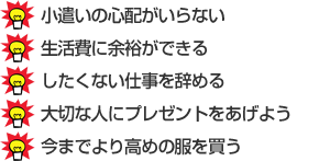 小遣いの心配がいらない・生活費に余裕が出来る・したくない仕事を辞める・大切な人にプレゼントをあげよう・今までより高めの服を買う