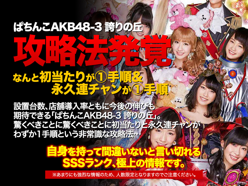 ぱちんこAKB48-3 誇りの丘に攻略法発覚！なんと初当たりが1手順＆永久連チャンが1手順！設置台数、店舗導入率ともに今後の伸びもまだまだ期待できるぱちんこAKB48-3 誇りの丘。今回の攻略法は、驚くべきことに初当たりと永久連チャンがわずか1手順という非常識な攻略法…！自信を持って間違いないと言い切れるSSSランク、極上の情報です。※あまりにも強烈な情報のため、人数限定となりますのでご注意ください。