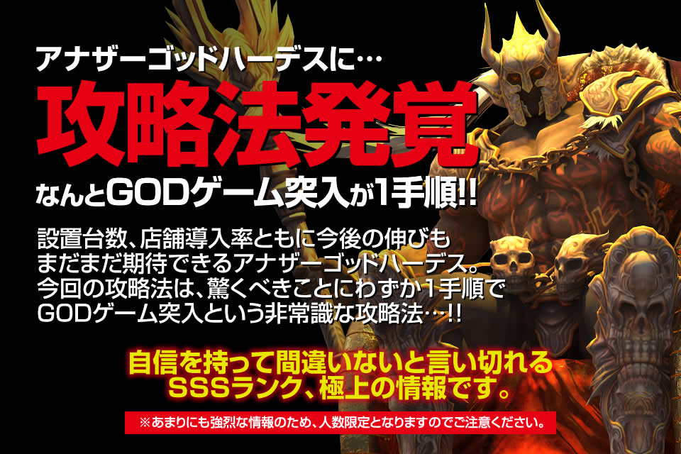 アナザーゴッドハーデス～奪われたZEUSVer.～に攻略法発覚！なんとGODゲーム突入が1手順！設置台数、店舗導入率ともに今後の伸びもまだまだ期待できるアナザーゴッドハーデス。今回の攻略法は、驚くべきことにわずか1手順でGODゲーム突入という非常識な攻略法…！自信を持って間違いないと言い切れるSSSランク、極上の情報です。※あまりにも強烈な情報のため、人数限定となりますのでご注意ください。