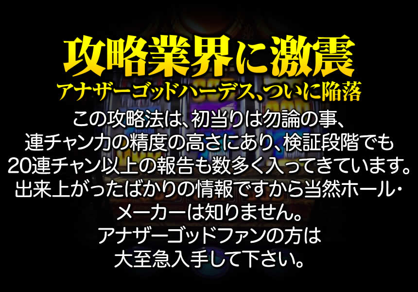 【攻略業界に激震。】この攻略法は、初当りは勿論の事、連チャン力の精度の高さにあり、検証段階でも20連チャン以上達成の報告も数多く入ってきています。出来上がったばかりの情報ですから当然ホール・メーカーは知りません。アナザーゴッドハーデスファンの方は大至急入手して下さい。