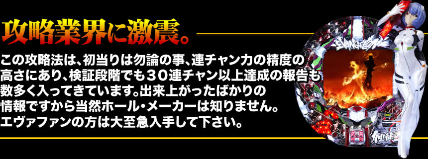 【攻略業界に激震。】この攻略法は、初当りは勿論の事、連チャン力の精度の高さにあり、検証段階でも30連チャン以上達成の報告も数多く入ってきています。出来上がったばかりの情報ですから当然ホール・メーカーは知りません。エヴァファンの方は大至急入手して下さい。